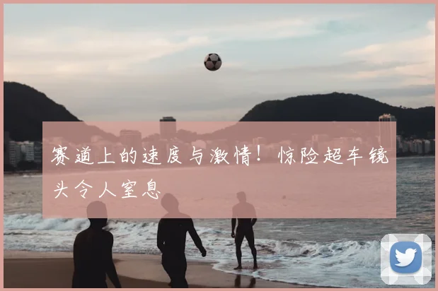 赛道上的速度与激情！惊险超车镜头令人窒息