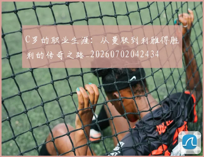 C罗的职业生涯：从曼联到利雅得胜利的传奇之路_20260702042434