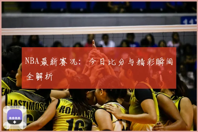 NBA最新赛况：今日比分与精彩瞬间全解析