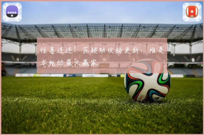 惊喜连连！苏超助攻榜更新，谁是本轮的最大赢家