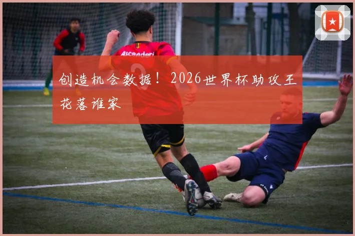 创造机会数据！2026世界杯助攻王花落谁家