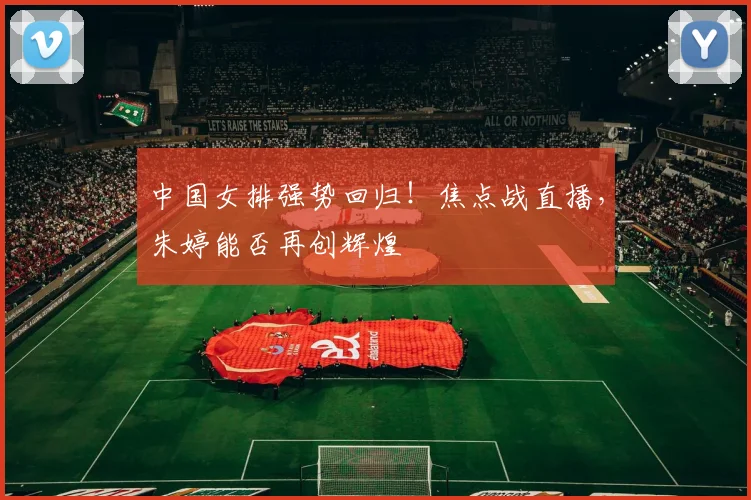 中国女排强势回归！焦点战直播，朱婷能否再创辉煌