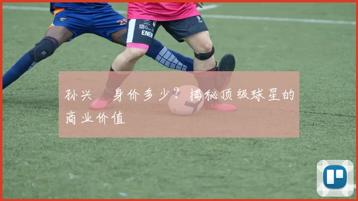 孙兴慜身价多少？揭秘顶级球星的商业价值