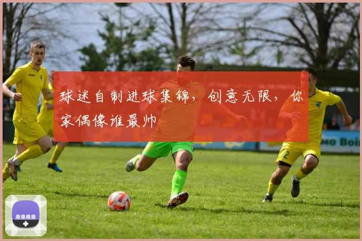 球迷自制进球集锦,创意无限,你家偶像谁最帅