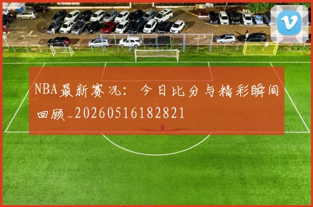 NBA最新赛况：今日比分与精彩瞬间回顾_20260516182821