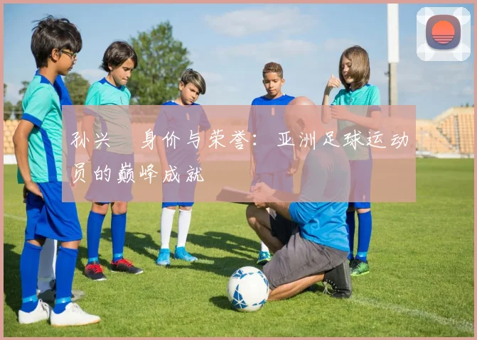 孙兴慜身价与荣誉：亚洲足球运动员的巅峰成就