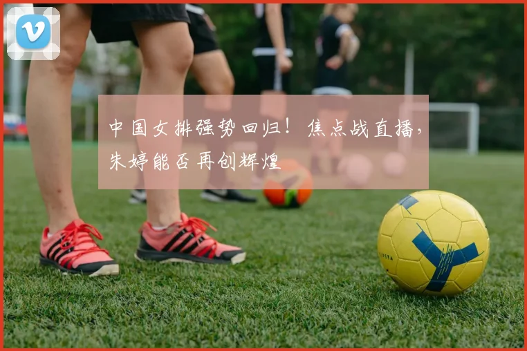 中国女排强势回归！焦点战直播，朱婷能否再创辉煌