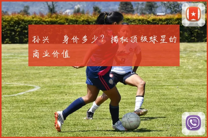 孙兴慜身价多少？揭秘顶级球星的商业价值