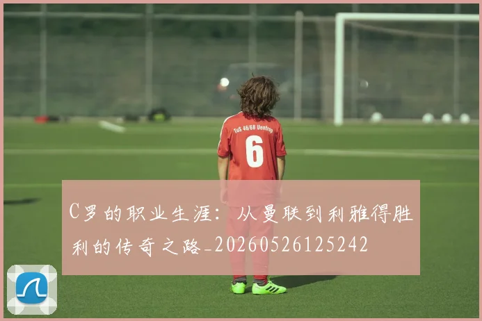 C罗的职业生涯：从曼联到利雅得胜利的传奇之路_20260526125242