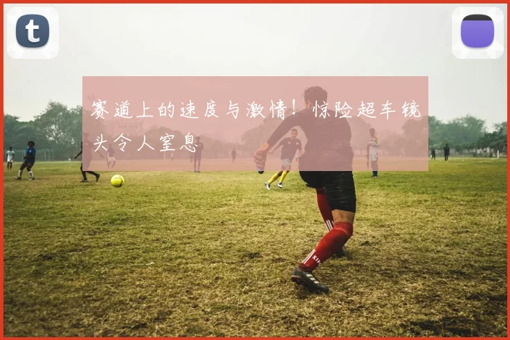 赛道上的速度与激情！惊险超车镜头令人窒息